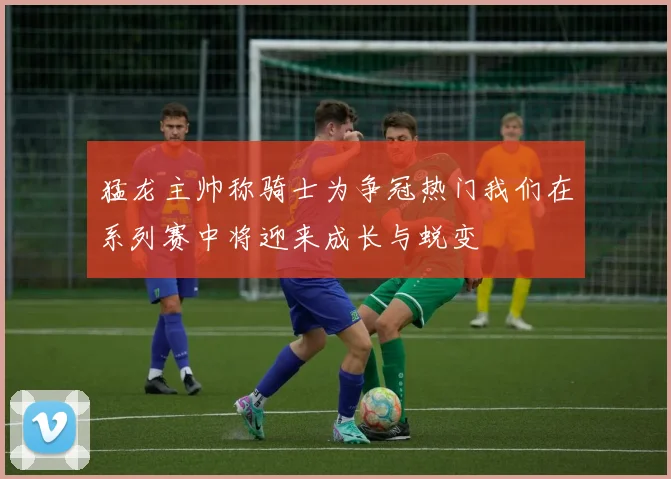 猛龙主帅称骑士为争冠热门我们在系列赛中将迎来成长与蜕变