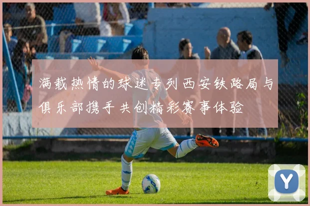满载热情的球迷专列西安铁路局与俱乐部携手共创精彩赛事体验