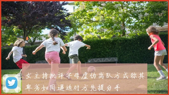 女主持批评字母虚伪离队方式称其卑劣如同逼迫对方先提分手