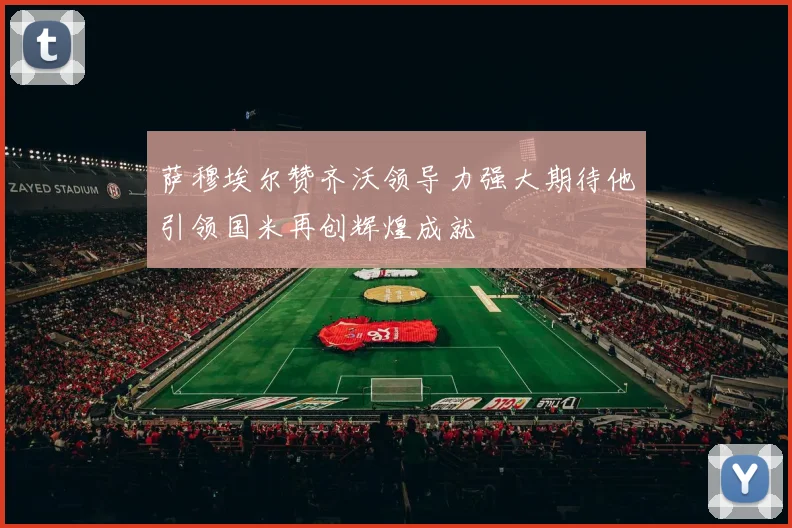 萨穆埃尔赞齐沃领导力强大期待他引领国米再创辉煌成就
